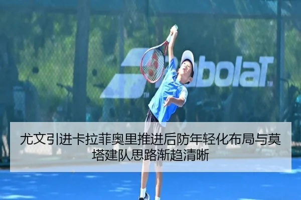 尤文引进卡拉菲奥里推进后防年轻化布局与莫塔建队思路渐趋清晰