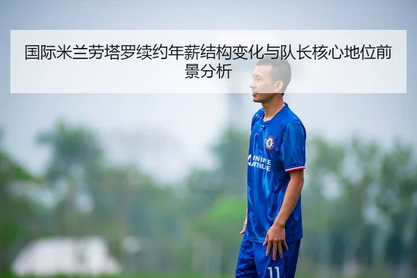国际米兰劳塔罗续约年薪结构变化与队长核心地位前景分析