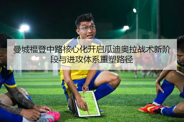 曼城福登中路核心化开启瓜迪奥拉战术新阶段与进攻体系重塑路径