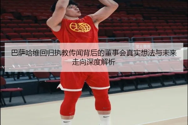 巴萨哈维回归执教传闻背后的董事会真实想法与未来走向深度解析