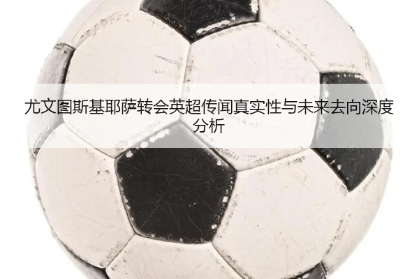 尤文图斯基耶萨转会英超传闻真实性与未来去向深度分析