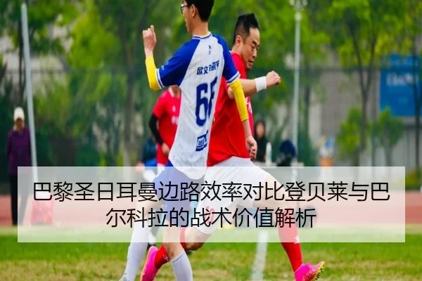 巴黎圣日耳曼边路效率对比登贝莱与巴尔科拉的战术价值解析