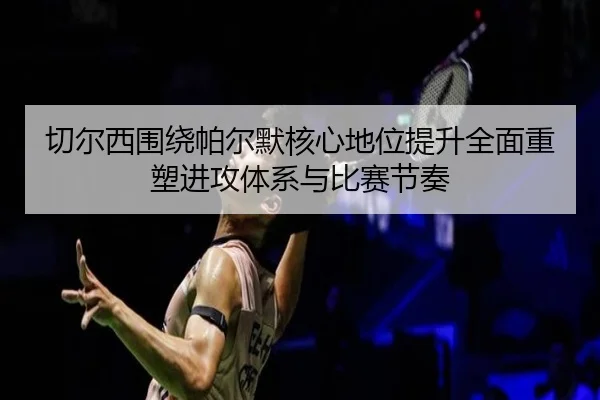 切尔西围绕帕尔默核心地位提升全面重塑进攻体系与比赛节奏