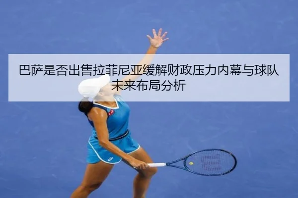 巴萨是否出售拉菲尼亚缓解财政压力内幕与球队未来布局分析