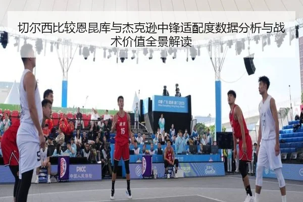 切尔西比较恩昆库与杰克逊中锋适配度数据分析与战术价值全景解读