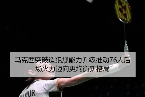 马克西突破造犯规能力升级推动76人后场火力迈向更均衡新格局