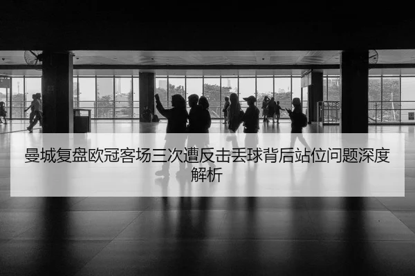 曼城复盘欧冠客场三次遭反击丢球背后站位问题深度解析