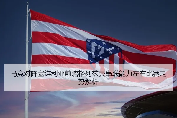 马竞对阵塞维利亚前瞻格列兹曼串联能力左右比赛走势解析